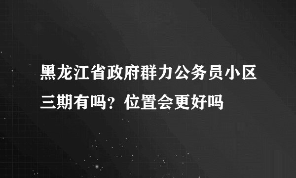 黑龙江省政府群力公务员小区三期有吗？位置会更好吗