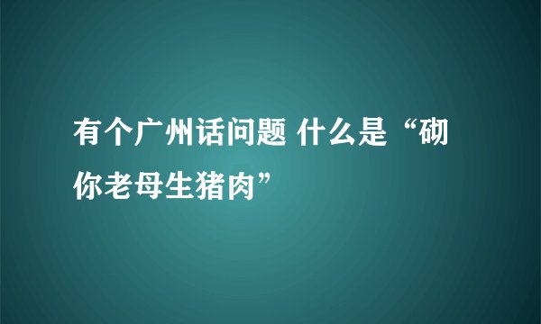 有个广州话问题 什么是“砌你老母生猪肉”