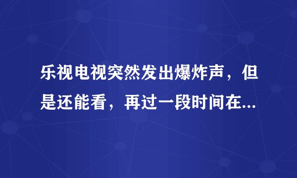 乐视电视突然发出爆炸声，但是还能看，再过一段时间在打开电视就又出现爆炸声，然后就开不了机了