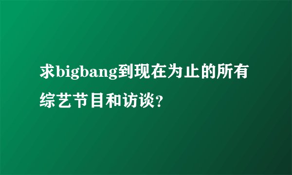 求bigbang到现在为止的所有综艺节目和访谈？
