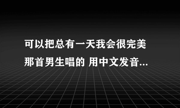 可以把总有一天我会很完美 那首男生唱的 用中文发音像日期那样写出来嘛? 拜托你了