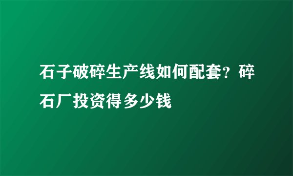 石子破碎生产线如何配套？碎石厂投资得多少钱