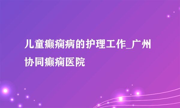 儿童癫痫病的护理工作_广州协同癫痫医院