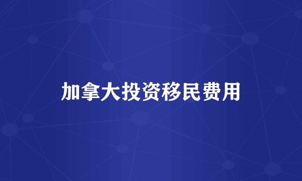 加拿大投资移民费用
