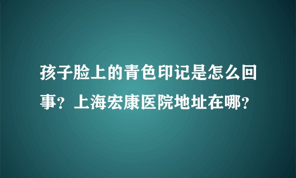 孩子脸上的青色印记是怎么回事？上海宏康医院地址在哪？