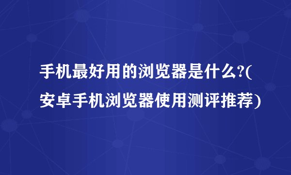 手机最好用的浏览器是什么?(安卓手机浏览器使用测评推荐)