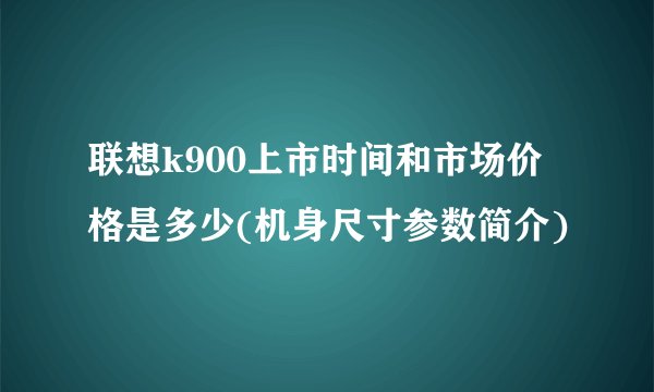 联想k900上市时间和市场价格是多少(机身尺寸参数简介)