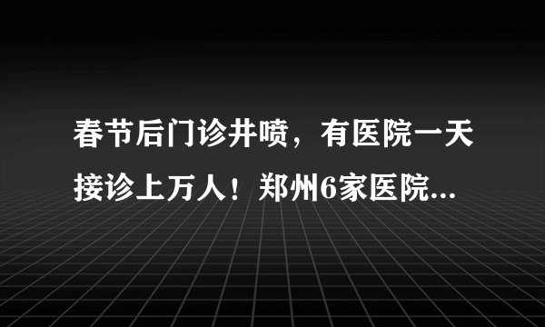 春节后门诊井喷，有医院一天接诊上万人！郑州6家医院这样化解接诊压力