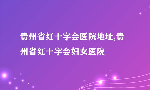 贵州省红十字会医院地址,贵州省红十字会妇女医院