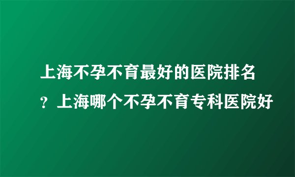 上海不孕不育最好的医院排名？上海哪个不孕不育专科医院好