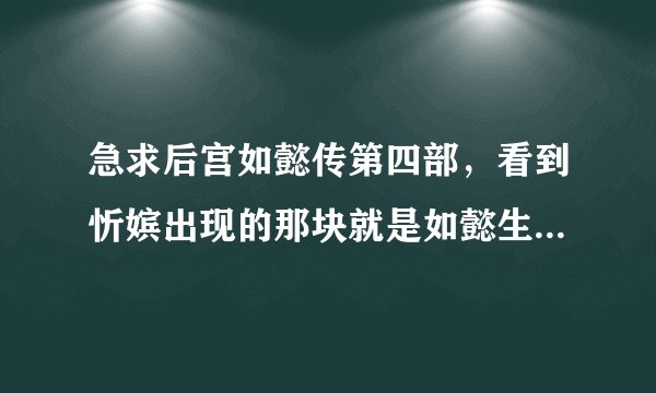 急求后宫如懿传第四部，看到忻嫔出现的那块就是如懿生了公主后就没有了。好想看到后面啊。