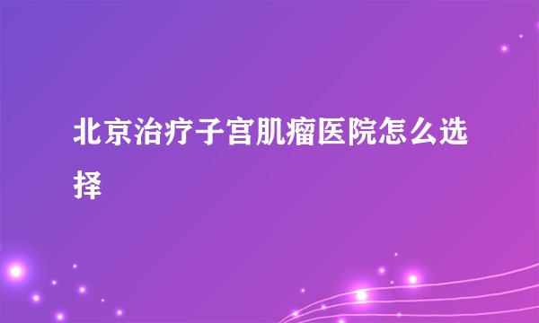 北京治疗子宫肌瘤医院怎么选择