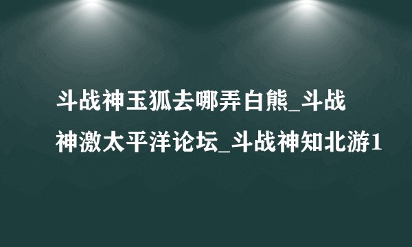 斗战神玉狐去哪弄白熊_斗战神激太平洋论坛_斗战神知北游1