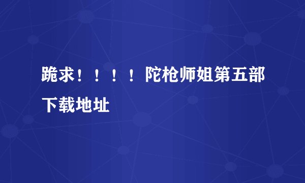 跪求!!!!陀枪师姐第五部下载地址