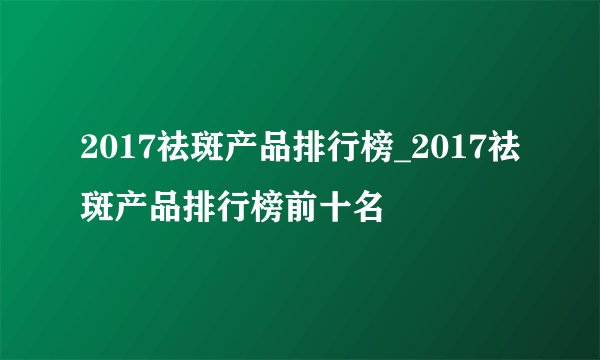 2017祛斑产品排行榜_2017祛斑产品排行榜前十名