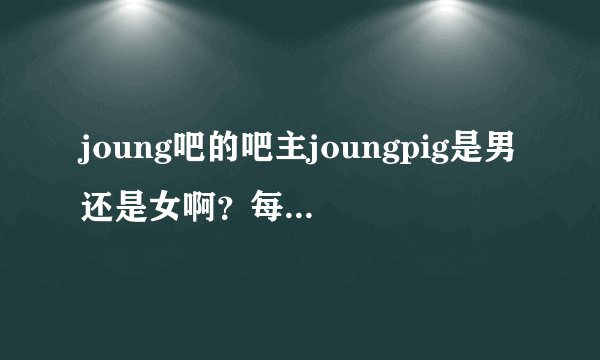 joung吧的吧主joungpig是男还是女啊？每天作息时间是中午12点到晚上3点，很喜欢NTR这类的里番