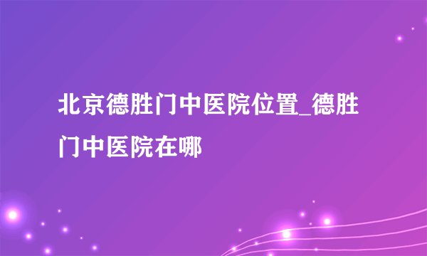 北京德胜门中医院位置_德胜门中医院在哪
