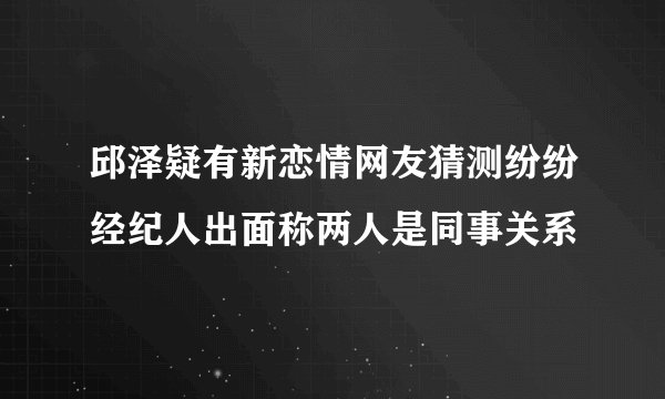 邱泽疑有新恋情网友猜测纷纷经纪人出面称两人是同事关系
