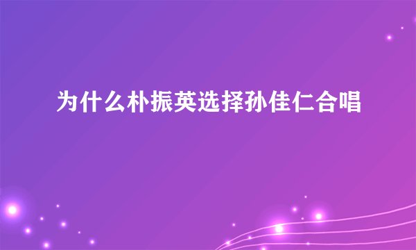为什么朴振英选择孙佳仁合唱
