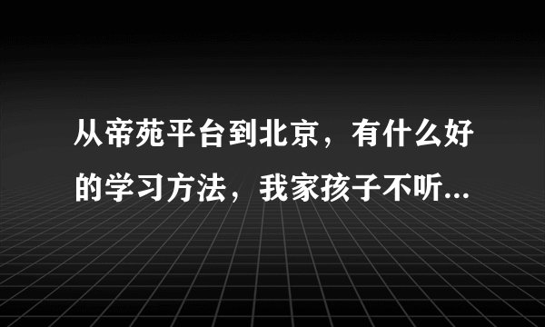从帝苑平台到北京，有什么好的学习方法，我家孩子不听话，该怎么办？请大家帮我一下。