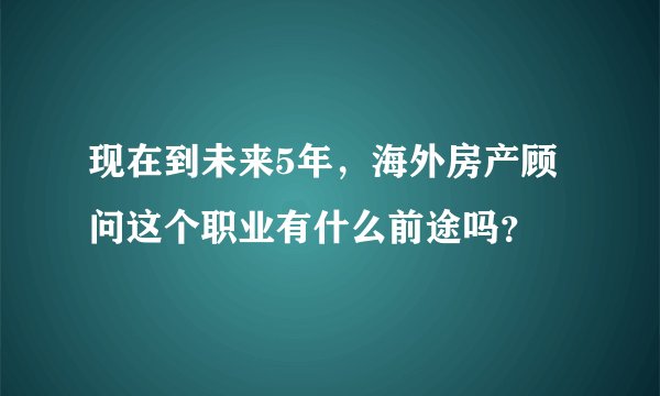 现在到未来5年，海外房产顾问这个职业有什么前途吗？