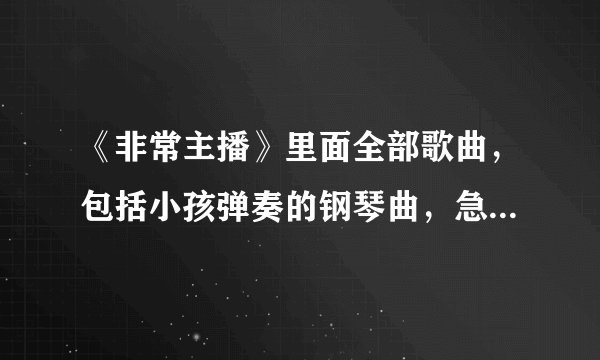 《非常主播》里面全部歌曲，包括小孩弹奏的钢琴曲，急需，谢谢啦