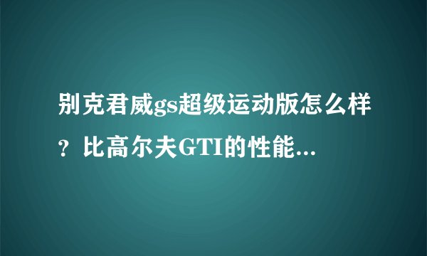 别克君威gs超级运动版怎么样？比高尔夫GTI的性能来说如何？去掉外观 只比较性能。