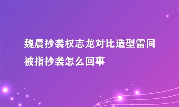 魏晨抄袭权志龙对比造型雷同被指抄袭怎么回事