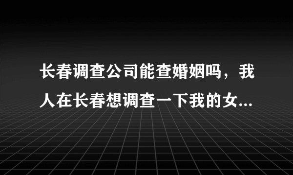 长春调查公司能查婚姻吗，我人在长春想调查一下我的女朋友有没结婚，