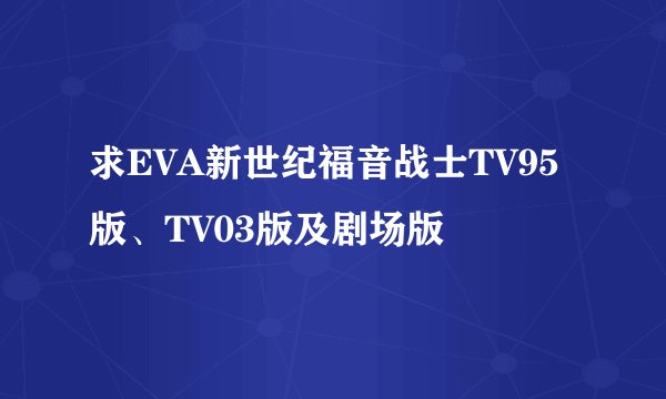 求EVA新世纪福音战士TV95版、TV03版及剧场版