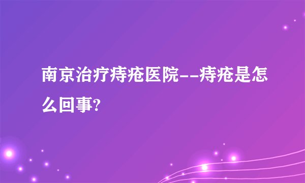 南京治疗痔疮医院--痔疮是怎么回事?