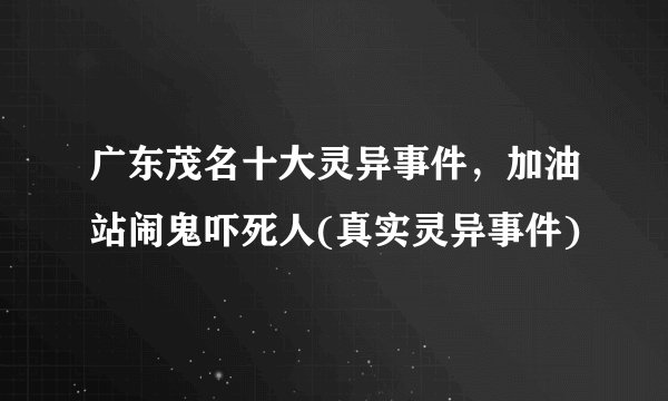广东茂名十大灵异事件，加油站闹鬼吓死人(真实灵异事件)