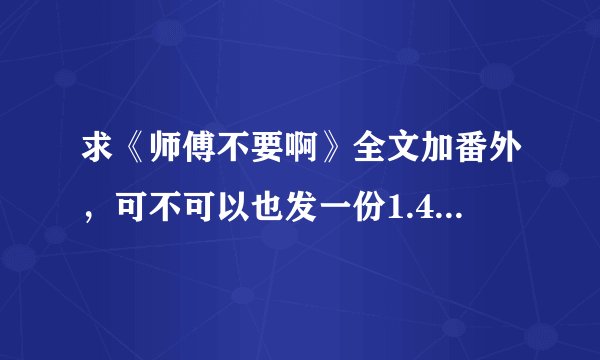 求《师傅不要啊》全文加番外，可不可以也发一份1.44MB的那个版本的给我，谢谢啦~