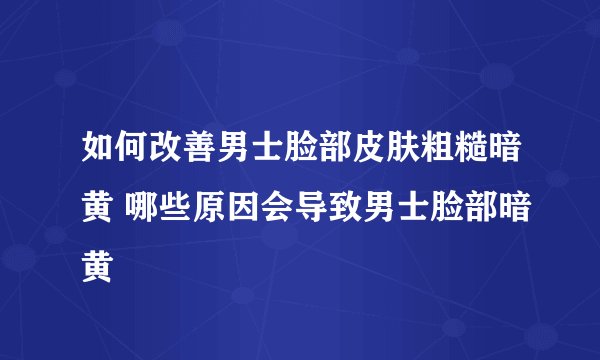 如何改善男士脸部皮肤粗糙暗黄 哪些原因会导致男士脸部暗黄