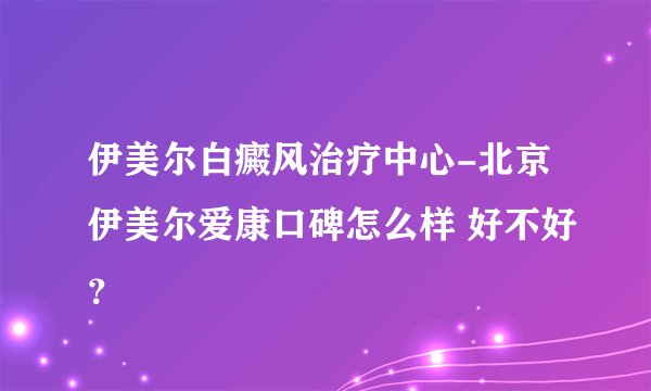 伊美尔白癜风治疗中心-北京伊美尔爱康口碑怎么样 好不好？
