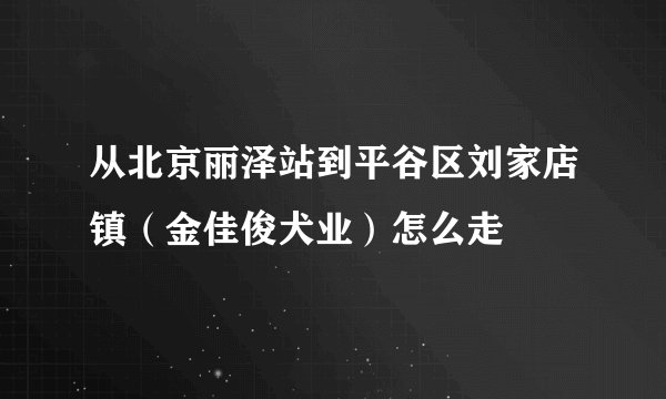 从北京丽泽站到平谷区刘家店镇（金佳俊犬业）怎么走