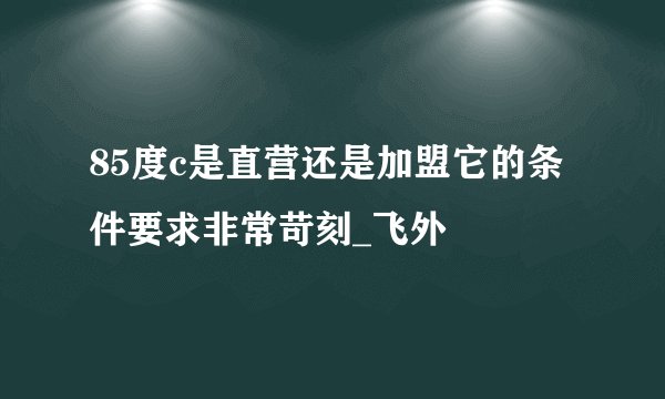 85度c是直营还是加盟它的条件要求非常苛刻_飞外
