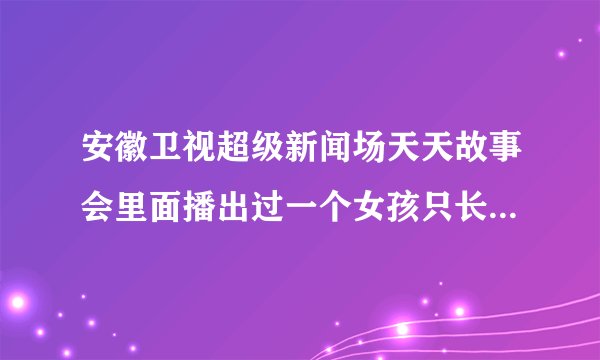 安徽卫视超级新闻场天天故事会里面播出过一个女孩只长心脏不长个的节目知道的麻烦说一声有急用