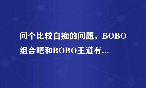 问个比较白痴的问题，BOBO组合吧和BOBO王道有什么区别吗？