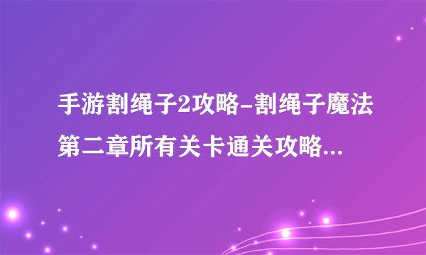手游割绳子2攻略-割绳子魔法第二章所有关卡通关攻略图文汇总