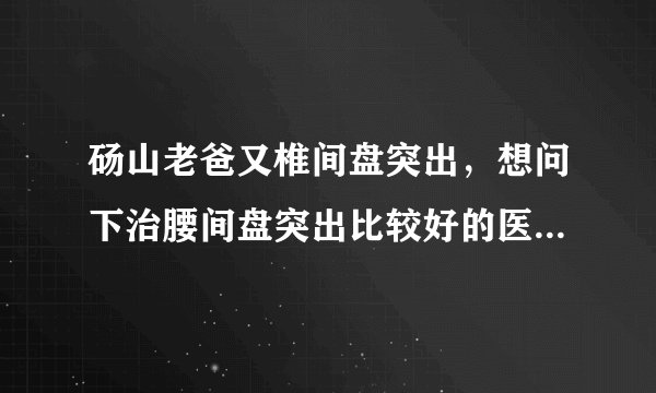 砀山老爸又椎间盘突出，想问下治腰间盘突出比较好的医...