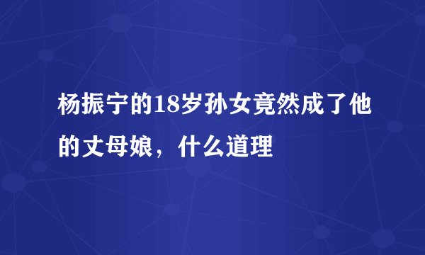 杨振宁的18岁孙女竟然成了他的丈母娘,什么道理