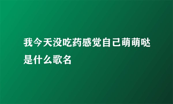 我今天没吃药感觉自己萌萌哒是什么歌名