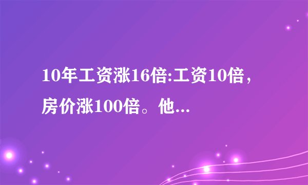10年工资涨16倍:工资10倍，房价涨100倍。他妈的说的什么东西
