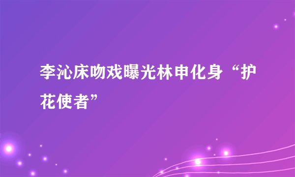 李沁床吻戏曝光林申化身“护花使者”