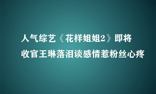 人气综艺《花样姐姐2》即将收官王琳落泪谈感情惹粉丝心疼