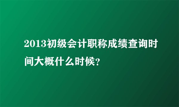 2013初级会计职称成绩查询时间大概什么时候?