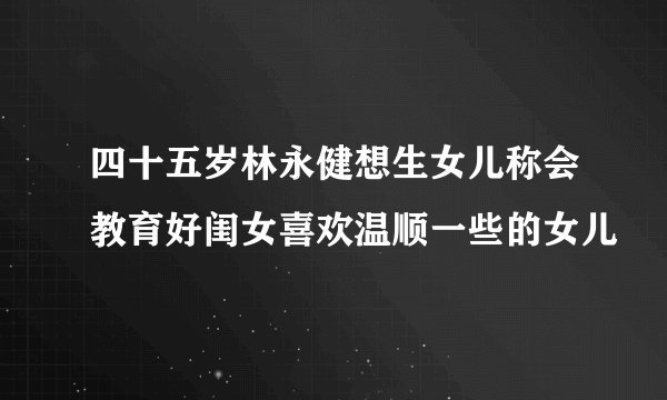四十五岁林永健想生女儿称会教育好闺女喜欢温顺一些的女儿