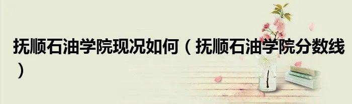抚顺石油学院现况如何（抚顺石油学院分数线）