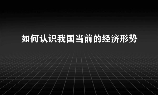 如何认识我国当前的经济形势